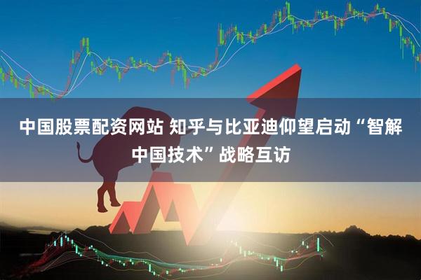 中国股票配资网站 知乎与比亚迪仰望启动“智解中国技术”战略互访