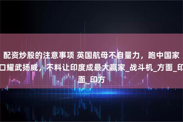 配资炒股的注意事项 英国航母不自量力，跑中国家门口耀武扬威，不料让印度成最大赢家_战斗机_方面_印方