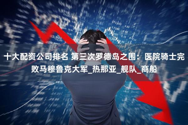 十大配资公司排名 第三次罗德岛之围：医院骑士完败马穆鲁克大军_热那亚_舰队_商船