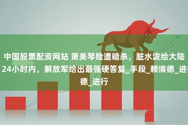 中国股票配资网站 萧美琴险遭暗杀，脏水泼给大陆？24小时内，解放军给出最强硬答复_手段_赖清德_进行