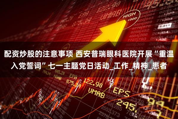 配资炒股的注意事项 西安普瑞眼科医院开展“重温入党誓词”七一主题党日活动_工作_精神_患者