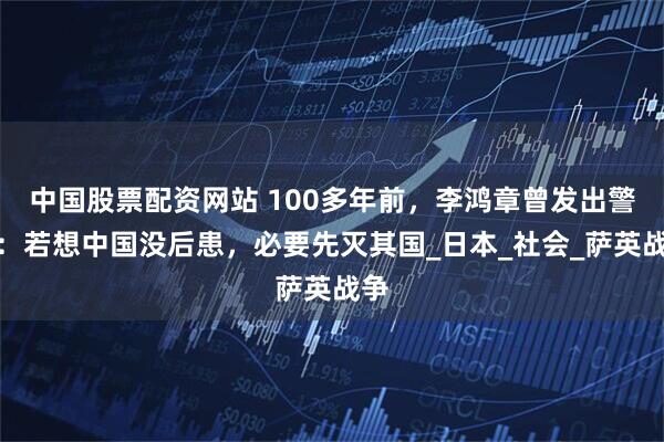 中国股票配资网站 100多年前，李鸿章曾发出警告：若想中国没后患，必要先灭其国_日本_社会_萨英战争
