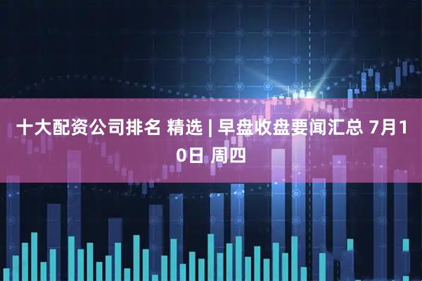十大配资公司排名 精选 | 早盘收盘要闻汇总 7月10日 周四