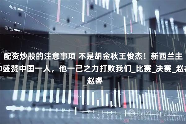 配资炒股的注意事项 不是胡金秋王俊杰！新西兰主帅盛赞中国一人，他一己之力打败我们_比赛_决赛_赵睿
