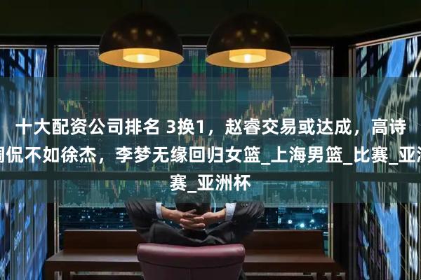 十大配资公司排名 3换1，赵睿交易或达成，高诗岩调侃不如徐杰，李梦无缘回归女篮_上海男篮_比赛_亚洲杯