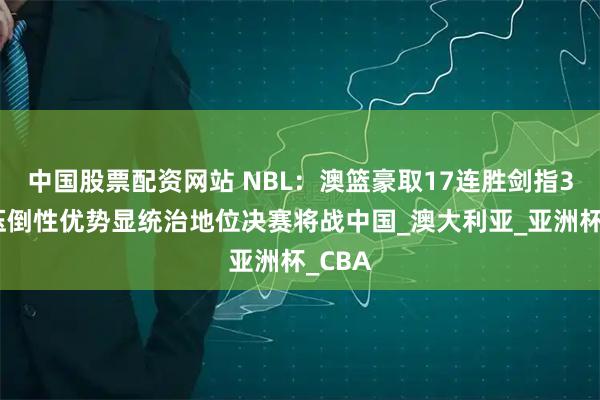 中国股票配资网站 NBL：澳篮豪取17连胜剑指3连冠压倒性优势显统治地位决赛将战中国_澳大利亚_亚洲杯_CBA