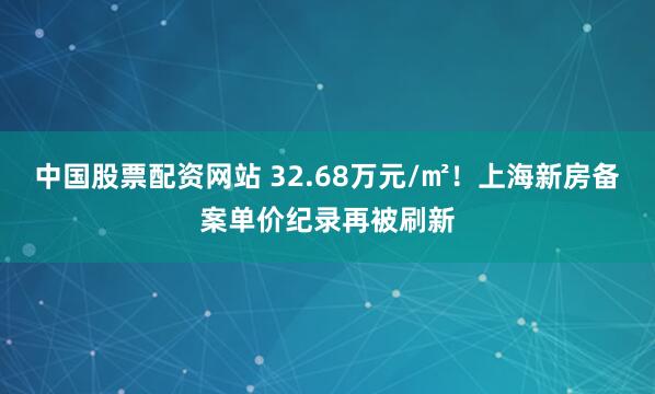 中国股票配资网站 32.68万元/㎡！上海新房备案单价纪录再被刷新