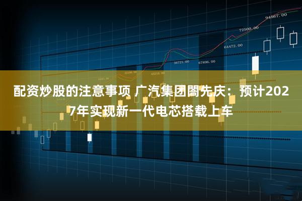 配资炒股的注意事项 广汽集团閤先庆：预计2027年实现新一代电芯搭载上车