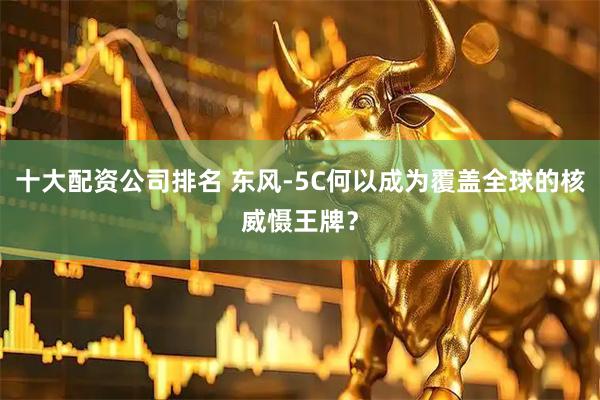十大配资公司排名 东风-5C何以成为覆盖全球的核威慑王牌？