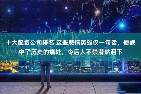十大配资公司排名 这些悲情英雄仅一句话，便戳中了历史的痛处，令后人不禁潸然泪下