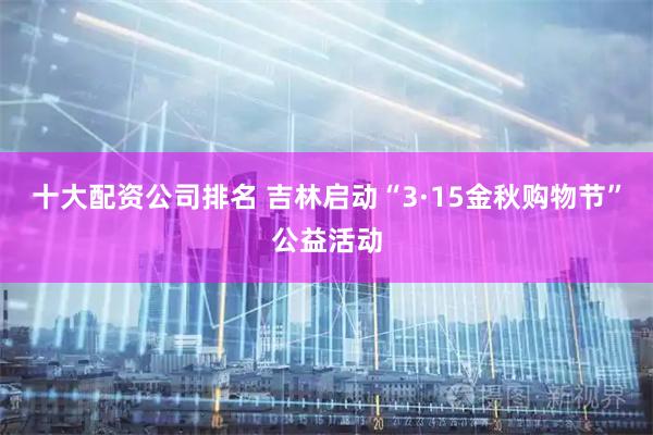 十大配资公司排名 吉林启动“3·15金秋购物节”公益活动