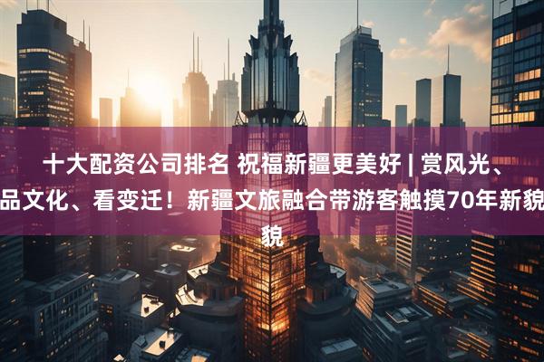 十大配资公司排名 祝福新疆更美好 | 赏风光、品文化、看变迁！新疆文旅融合带游客触摸70年新貌