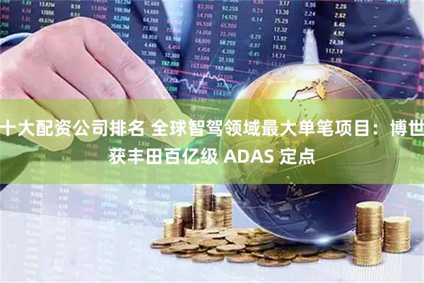 十大配资公司排名 全球智驾领域最大单笔项目：博世获丰田百亿级 ADAS 定点